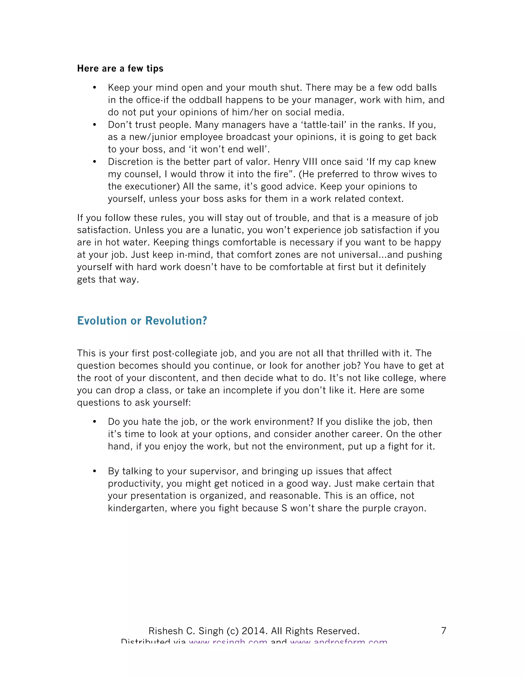 Rishesh C. Singh (c) 2014. All Rights Reserved. Distributed via www.rcsingh.com and www.androsform.com 7
Here are a few tips
• Keep your mind open and your mouth shut. There may be a few odd balls
in the office-if the oddball happens to be your manager, work with him, and
do not put your opinions of him/her on social media.
• Don’t trust people. Many managers have a ‘tattle-tail’ in the ranks. If you,
as a new/junior employee broadcast your opinions, it is going to get back
to your boss, and ‘it won’t end well’.
• Discretion is the better part of valor. Henry VIII once said ‘If my cap knew
my counsel, I would throw it into the fire”. (He preferred to throw wives to
the executioner) All the same, it’s good advice. Keep your opinions to
yourself, unless your boss asks for them in a work related context.
If you follow these rules, you will stay out of trouble, and that is a measure of job
satisfaction. Unless you are a lunatic, you won’t experience job satisfaction if you
are in hot water. Keeping things comfortable is necessary if you want to be happy
at your job. Just keep in-mind, that comfort zones are not universal…and pushing
yourself with hard work doesn’t have to be comfortable at first but it definitely
gets that way.
Evolution or Revolution?
This is your first post-collegiate job, and you are not all that thrilled with it. The
question becomes should you continue, or look for another job? You have to get at
the root of your discontent, and then decide what to do. It’s not like college, where
you can drop a class, or take an incomplete if you don’t like it. Here are some
questions to ask yourself:
• Do you hate the job, or the work environment? If you dislike the job, then
it’s time to look at your options, and consider another career. On the other
hand, if you enjoy the work, but not the environment, put up a fight for it.
• By talking to your supervisor, and bringing up issues that affect
productivity, you might get noticed in a good way. Just make certain that
your presentation is organized, and reasonable. This is an office, not
kindergarten, where you fight because S won’t share the purple crayon.
 