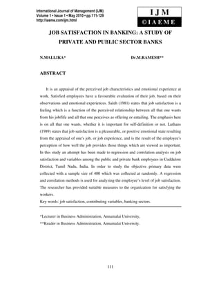 International Journal of Management (IJM)
Volume 1 • Issue 1 • May 2010 • pp.111-129 N.MALLIKA & Dr.M.RAMESH
   International Journal of Management (IJM),                           IJM
http://iaeme.com/ijm.html
                                                                  ©IAEME
      JOB SATISFACTION IN BANKING: A STUDY OF
             PRIVATE AND PUBLIC SECTOR BANKS

 N.MALLIKA*                                                Dr.M.RAMESH**


 ABSTRACT


     It is an appraisal of the perceived job characteristics and emotional experience at
 work. Satisfied employees have a favourable evaluation of their job, based on their
 observations and emotional experiences. Saleh (1981) states that job satisfaction is a
 feeling which is a function of the perceived relationship between all that one wants
 from his job/life and all that one perceives as offering or entailing. The emphasis here
 is on all that one wants, whether it is important for self-definition or not. Luthans
 (1989) states that job satisfaction is a pleasurable, or positive emotional state resulting
 from the appraisal of one's job, or job experience, and is the result of the employee's
 perception of how well the job provides those things which are viewed as important.
 In this study an attempt has been made to regression and correlation analysis on job
 satisfaction and variables among the public and private bank employees in Cuddalore
 District, Tamil Nadu, India. In order to study the objective primary data were
 collected with a sample size of 400 which was collected at randomly. A regression
 and correlation methods is used for analyzing the employee’s level of job satisfaction.
 The researcher has provided suitable measures to the organization for satisfying the
 workers.
 Key words: job satisfaction, contributing variables, banking sectors.


 *Lecturer in Business Administration, Annamalai University,
 **Reader in Business Administration, Annamalai University.




                                            111
 