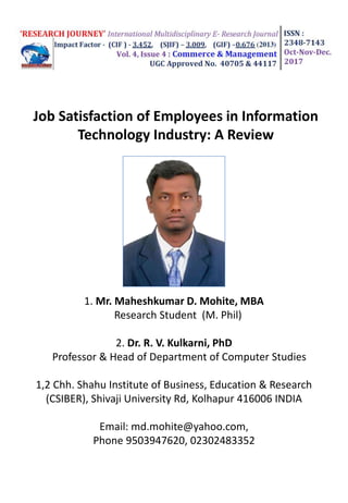 1. Mr. Maheshkumar D. Mohite, MBA
Research Student (M. Phil)
2. Dr. R. V. Kulkarni, PhD
Professor & Head of Department of Computer Studies
1,2 Chh. Shahu Institute of Business, Education & Research
(CSIBER), Shivaji University Rd, Kolhapur 416006 INDIA
Email: md.mohite@yahoo.com,
Phone 9503947620, 02302483352
Job Satisfaction of Employees in Information
Technology Industry: A Review
 