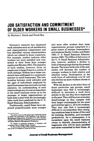 JOB SATISFACTION AND COMMITMENT
OF OLDER WORKERS IN SMALL BUSINESSES*
by Patricia L. Smith and Frank Hoy


  Extensive research has examined                           and more older workers than large
work attitudes such as job satisfaction                     organizations, groups comprised to a
and organizational commitment and                           great extent of retirees, homemakers,
has identified various characteristics                      and students(Barth, Cordes, and Haber
which are related to these constructs.                      1984; U. S. Small Business Adminis-
For example, studies indicate older                         tration 1988). The Office of Advocacy of
workers are more satisfied and com-                         the U. S. Small Business Administra-
mitted to their firms than younger                          tion, however, predicts a decline in
employees (Rhodes 1983). The majority                       both of these groups during the present
of such studies, however, focus on                          decade. The lower birth rate of the mid-
employees in large firms in a variety of                    sixties will decrease the number of
work settings. Seldom have these con-                       younger workers in both relative and
structs been addressed in a systematic                      absolute terms. Participation in the
manner in small businesses. The rela-.                      work force of individuals over 55 will
tionship between work attitudes and                         also decline as more workers choose to
the ages of individuals employed by                         retire early.
small businesses has received even less                       With the decline in the labor force of
attention. An understanding of such                         these particular age groups, small
relationships may be just as important                      businesses may find it increasingly
to the small business owner as to the                       difficult to maintain a work force
manager in larger organizations as                          similar to the one they have employed
both seek to deal with the increasingly                     in the past. They will be at an economic
older work force predicted by the U. S.                     disadvantage as they compete with
Small Business Administration.                              their larger counterparts for the same
  Traditionally, small firms have em-                       pool of prime age(i.e.,35 to54) workers.
ployed proportionately more younger                         They may also find it increasingly
                                                            difficult to accommodate their chang-
                                                            ing employee base in terms of the need
    •An earlier version of the paper upon whkhthisarticle   for training, flexibility, and increased
w bwwd was presented at the meeting uf the Soathrm          productivity. As a consequence, it is
Manai^nient Association. NowmberH-K). tiWO. OrlanA),
Florida. This study was funded by a urant from theSodety    incumbent upon the small bosiness
of Haman Resource ManaRement Foondatton.                    owner to identify characteristics of
    l)r. &Jiith i« araislant imrfMMir of buiam»Mi and       employees who will i^ more satisfi^
economics. Berry CoUene. Rome. Geonria.
    l>r. Hoy isdeanof theColtetteof Busineits AdministrM-   and more committed to their firms. At
tion at the Univomtjf uf Texas at Kl i'aso.



tO6                            J<Kirruri
 
