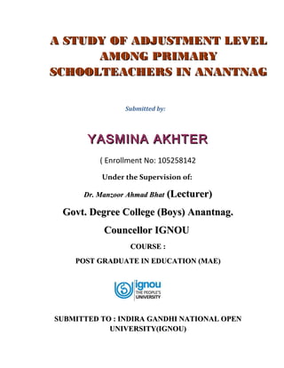 A STUDY OF ADJUSTMENT LEVEL
AMONG PRIMARY
SCHOOLTEACHERS IN ANANTNAG
Submitted by:

YASMINA AKHTER
( Enrollment No: 105258142
Under the Supervision of:
Dr. Manzoor Ahmad Bhat

(Lecturer)

Govt. Degree College (Boys) Anantnag.
Councellor IGNOU
COURSE :
POST GRADUATE IN EDUCATION (MAE)

SUBMITTED TO : INDIRA GANDHI NATIONAL OPEN
UNIVERSITY(IGNOU)

 