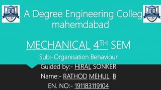 D. A Degree Engineering College
mahemdabad
MECHANICAL 4TH SEM
Sub:-Organisation Behaviour
Guided by:- HIRAL SONKER
Name:- RATHOD MEHUL. B
EN. NO:- 191183119104
 