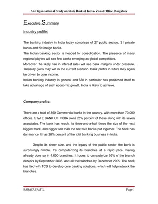 An Organisational Study on State Bank of India- Zonal Office, Bangalore


Executive Summary
Industry profile:


The banking industry in India today comprises of 27 public sectors, 31 private
banks and 29 foreign banks.
The Indian banking sector is headed for consolidation. The presence of many
regional players will see few banks emerging as global competitors.
Moreover, the likely rise in interest rates will see bank margins under pressure.
Treasury gains may wilt in the current scenario. Bank profits in future may again
be driven by core income.
Indian banking industry in general and SBI in particular has positioned itself to
take advantage of such economic growth, India is likely to achieve.




Company profile:


There are a total of 350 Commercial banks in the country, with more than 70,000
offices. STATE BANK OF INDIA owns 28% percent of these along with its seven
associates. The bank has reach. Its three-and-a-half times the size of the next
biggest bank, and bigger still than the next five banks put together. The bank has
dominance. It has 28% percent of the total banking business in India.


      Despite its sheer size, and the legacy of the public sector, the bank is
surprisingly nimble. It’s computerizing its branches at a rapid pace, having
already done so in 4,000 branches. It hopes to computerize 95% of the branch
network by September 2005, and all the branches by December 2005. The bank
has tied with TCS to develop core banking solutions, which will help network the
branches.




BABASABPATIL                                                               Page 1
 