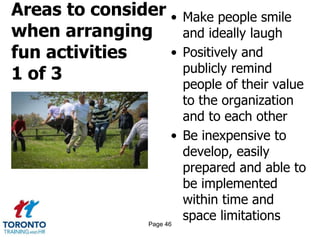 Areas to consider
when arranging
fun activities
1 of 3
• Make people smile
and ideally laugh
• Positively and
publicly remind
people of their value
to the organization
and to each other
• Be inexpensive to
develop, easily
prepared and able to
be implemented
within time and
space limitationsPage 46
 