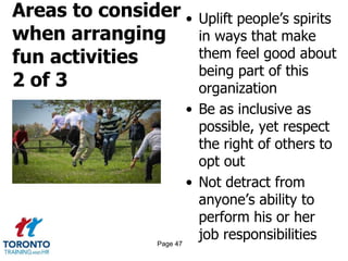 Areas to consider
when arranging
fun activities
2 of 3
• Uplift people’s spirits
in ways that make
them feel good about
being part of this
organization
• Be as inclusive as
possible, yet respect
the right of others to
opt out
• Not detract from
anyone’s ability to
perform his or her
job responsibilitiesPage 47
 