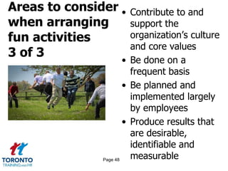 Areas to consider
when arranging
fun activities
3 of 3
• Contribute to and
support the
organization’s culture
and core values
• Be done on a
frequent basis
• Be planned and
implemented largely
by employees
• Produce results that
are desirable,
identifiable and
measurablePage 48
 