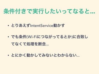 条件付きで実行したいってなると...
• とりあえずIntentService動かす
• でも条件(Wi-Fiにつながってるとか)に合致し
てなくて処理を断念...
• とにかく動かしてみないとわからない...
 