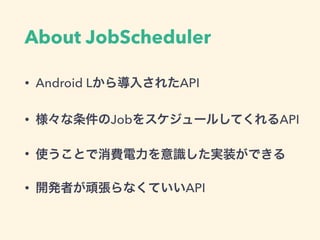 About JobScheduler
• Android Lから導入されたAPI
• 様々な条件のJobをスケジュールしてくれるAPI
• 使うことで消費電力を意識した実装ができる
• 開発者が頑張らなくていいAPI
 