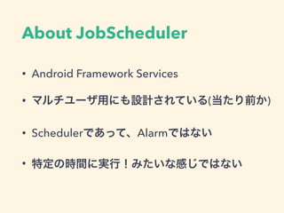 About JobScheduler
• Android Framework Services
• マルチユーザ用にも設計されている(当たり前か)
• Schedulerであって、Alarmではない
• 特定の時間に実行！みたいな感じではない
 