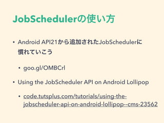 JobSchedulerの使い方
• Android API21から追加されたJobSchedulerに 
慣れていこう
• goo.gl/OMBCrl
• Using the JobScheduler API on Android Lollipop
• code.tutsplus.com/tutorials/using-the-
jobscheduler-api-on-android-lollipop--cms-23562
 