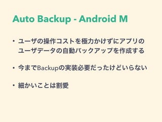 Auto Backup - Android M
• ユーザの操作コストを極力かけずにアプリの
ユーザデータの自動バックアップを作成する
• 今までBackupの実装必要だったけどいらない
• 細かいことは割愛
 