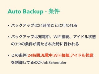Auto Backup - 条件
• バックアップは24時間ごとに行われる
• バックアップは充電中、WiFi接続、アイドル状態
の3つの条件が満たされた時に行われる
• この条件(24時間,充電中,WiFi接続,アイドル状態)
を制御してるのがJobScheduler
 