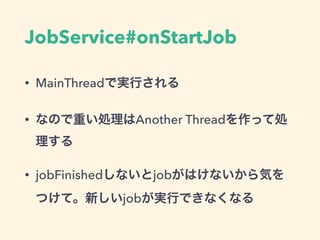 JobService#onStartJob
• MainThreadで実行される
• なので重い処理はAnother Threadを作って処
理する
• jobFinishedしないとjobがはけないから気を
つけて。新しいjobが実行できなくなる
 