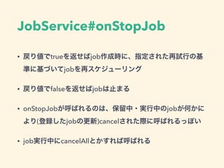 JobService#onStopJob
• 戻り値でtrueを返せばjob作成時に、指定された再試行の基
準に基づいてjobを再スケジューリング
• 戻り値でfalseを返せばjobは止まる
• onStopJobが呼ばれるのは、保留中・実行中のjobが何かに
より(登録したjobの更新)cancelされた際に呼ばれるっぽい
• job実行中にcancelAllとかすれば呼ばれる
 