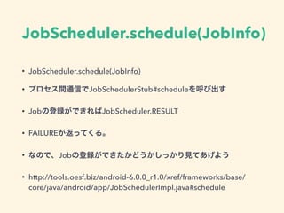 JobScheduler.schedule(JobInfo)
• JobScheduler.schedule(JobInfo)
• プロセス間通信でJobSchedulerStub#scheduleを呼び出す
• Jobの登録ができればJobScheduler.RESULT
• FAILUREが返ってくる。
• なので、Jobの登録ができたかどうかしっかり見てあげよう
• http://tools.oesf.biz/android-6.0.0_r1.0/xref/frameworks/base/
core/java/android/app/JobSchedulerImpl.java#schedule
 