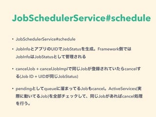 JobSchedulerService#schedule
• JobSchedulerService#schedule
• JobInfoとアプリのUIDでJobStatusを生成。Framework側では
JobInfoはJobStatusとして管理される
• cancelJob + cancelJobImplで同じJobが登録されていたらcancelす
る(Job ID + UIDが同じJobStatus)
• pendingとしてqueueに溜まってるJobもcancel。ActiveServices(実
際に動いてるJob)を全部チェックして、同じJobがあればcancel処理
を行う。
 