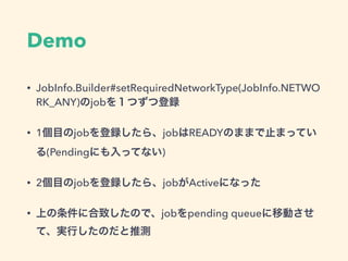 Demo
• JobInfo.Builder#setRequiredNetworkType(JobInfo.NETWO
RK_ANY)のjobを１つずつ登録
• 1個目のjobを登録したら、jobはREADYのままで止まってい
る(Pendingにも入ってない)
• 2個目のjobを登録したら、jobがActiveになった
• 上の条件に合致したので、jobをpending queueに移動させ
て、実行したのだと推測
 