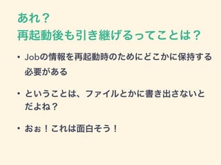 あれ？ 
再起動後も引き継げるってことは？
• Jobの情報を再起動時のためにどこかに保持する
必要がある
• ということは、ファイルとかに書き出さないと
だよね？
• おぉ！これは面白そう！
 