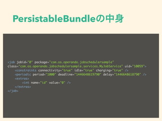 PersistableBundleの中身
<job jobid="0" package="com.os.operando.jobschedulersample"
class="com.os.operando.jobschedulersample.services.MyJobService" uid="10059">
<constraints connectivity="true" idle="true" charging="true" />
<periodic period="1000" deadline="1446648619790" delay="1446648618790" />
<extras>
<int name="id" value="0" />
</extras>
</job>
 