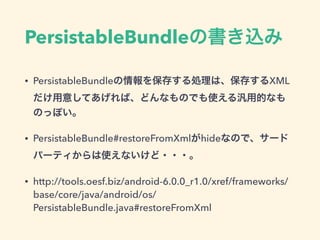 PersistableBundleの書き込み
• PersistableBundleの情報を保存する処理は、保存するXML
だけ用意してあげれば、どんなものでも使える汎用的なも
のっぽい。
• PersistableBundle#restoreFromXmlがhideなので、サード
パーティからは使えないけど・・・。
• http://tools.oesf.biz/android-6.0.0_r1.0/xref/frameworks/
base/core/java/android/os/
PersistableBundle.java#restoreFromXml
 