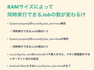 RAMサイズによって 
同時実行できるJobの数が変わる!?
• System propertyのro.conﬁg.low_ram=true場合
• 同時実行できるJobの数は1つ
• System propertyのro.conﬁg.low_ram=faseの場合
• 同時実行できるJobの数は3つ
• ro.conﬁg.low_ramはAndroid4.4で導入された、メモリ搭載量が少な
いターゲット向けの設定
• Android Wearとかはro.conﬁg.low_ram=trueかな？
 