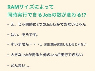 RAMサイズによって 
同時実行できるJobの数が変わる!?
• え、じゃ同時に3つのJobしかできないじゃん
• はい、そうです。
• すいません・・・。(別に俺が実装したわけじゃない
• 大きなJobが走ると他のJobが実行できない
• どんまい…
 