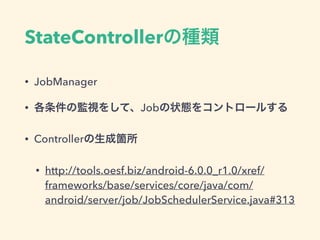 StateControllerの種類
• JobManager
• 各条件の監視をして、Jobの状態をコントロールする
• Controllerの生成箇所
• http://tools.oesf.biz/android-6.0.0_r1.0/xref/
frameworks/base/services/core/java/com/
android/server/job/JobSchedulerService.java#313
 