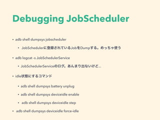 Debugging JobScheduler
• adb shell dumpsys jobscheduler
• JobSchedulerに登録されているJobをDumpする。めっちゃ使う
• adb logcat -s JobSchedulerService
• JobSchedulerServiceのログ。あんまり出ないけど...
• idle状態にするコマンド
• adb shell dumpsys battery unplug
• adb shell dumpsys deviceidle enable
• adb shell dumpsys deviceidle step
• adb shell dumpsys deviceidle force-idle
 