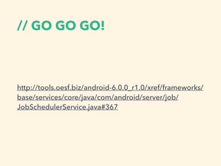 // GO GO GO!
http://tools.oesf.biz/android-6.0.0_r1.0/xref/frameworks/
base/services/core/java/com/android/server/job/
JobSchedulerService.java#367
 