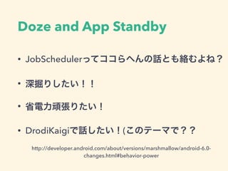 Doze and App Standby
http://developer.android.com/about/versions/marshmallow/android-6.0-
changes.html#behavior-power
• JobSchedulerってココらへんの話とも絡むよね？
• 深掘りしたい！！
• 省電力頑張りたい！
• DrodiKaigiで話したい！(このテーマで？？
 