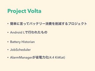 Project Volta
• 簡単に言ってバッテリー消費を削減するプロジェクト
• Android Lで行われたもの
• Battery Historian
• JobScheduler
• AlarmManagerが省電力化(4.4 KitKat)
 