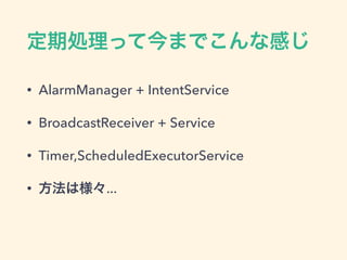 定期処理って今までこんな感じ
• AlarmManager + IntentService
• BroadcastReceiver + Service
• Timer,ScheduledExecutorService
• 方法は様々...
 