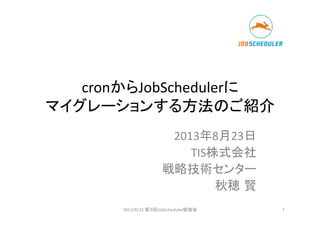 cronからJobSchedulerに	
  
マイグレーションする方法のご紹介	
2013年8月23日	
  
TIS株式会社	
  
	
  戦略技術センター	
  
秋穂 賢	
  
2013/8/23	
  第３回JobScheduler勉強会	
 1	
 