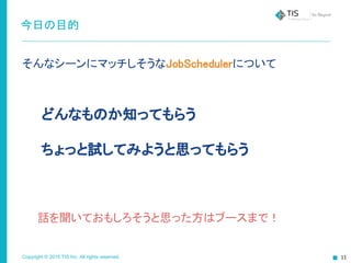 Copyright © 2015 TIS Inc. All rights reserved.
今日の目的
そんなシーンにマッチしそうなJobSchedulerについて
　　どんなものか知ってもらう
　　ちょっと試してみようと思ってもらう
　　話を聞いておもしろそうと思った方はブースまで！
 