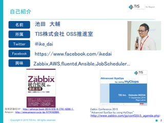 Copyright © 2015 TIS Inc. All rights reserved.
自己紹介
池田　大輔
TIS株式会社 OSS推進室
@ike_dai
https://www.facebook.com/ikedai
　 Zabbix,AWS,fluentd,Ansible,JobScheduler...
名前
所属
Twitter
Facebook
興味
Zabbix Conference 2015
“Advanced SysOps by using HyClops”
(http://www.zabbix.com/jp/conf2015_agenda.php)
技術評論社HP : http://gihyo.jp/book/2014/978-4-7741-6288-1
Amazon : http://www.amazon.co.jp/dp/4774162884
 