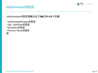 Copyright © 2015 TIS Inc. All rights reserved.
JobSchedulerの設定
JobSchedulerの設定情報は全てXMLファイルで定義
・JobSchedulerEngineの設定
・Job、JobChainの設定
・Schedulerの設定
・Process Classの設定
等
 