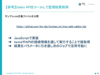 Copyright © 2015 TIS Inc. All rights reserved.
【参考】Zabbix APIをコールして監視結果取得
サンプルJob定義ファイルを公開
https://github.com/ike-dai/hyclops_jm/tree/add-zabbix-job
➔ JavaScriptで実装
➔ itemidやAPIの接続情報を渡して実行することで値取得
➔ 結果をパラメータに引き渡し次のジョブで活用可能に
 