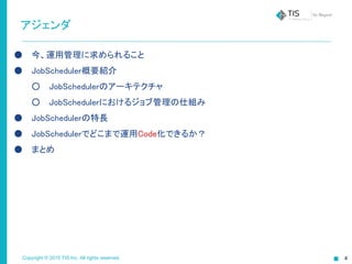 Copyright © 2015 TIS Inc. All rights reserved.
アジェンダ
● 今、運用管理に求められること
● JobScheduler概要紹介
○ JobSchedulerのアーキテクチャ
○ JobSchedulerにおけるジョブ管理の仕組み
● JobSchedulerの特長
● JobSchedulerでどこまで運用Code化できるか？
● まとめ
 