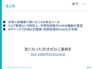Copyright © 2015 TIS Inc. All rights reserved.
まとめ
● 非常に高機能で使いどころのあるツール
● ジョブ管理という特性上、可用性担保のための機能が豊富
● APIベースで外部との連携・内部処理のCode化が可能
気になった方はぜひご連絡を
oss-sales@ml.tis.co.jp
 