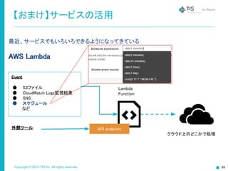 Copyright © 2015 TIS Inc. All rights reserved.
最近、サービスでもいろいろできるようになってきている
AWS Lambda
【おまけ】サービスの活用
Lambda
Function
Event
● S3ファイル
● CloudWatch Logs監視結果
● SNS
● スケジュール
など
外部ツール API endpoint
クラウド上のどこかで処理
 