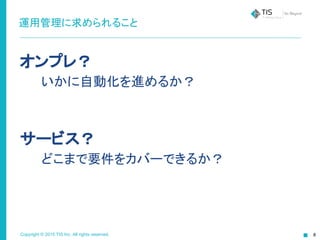 Copyright © 2015 TIS Inc. All rights reserved.
運用管理に求められること
オンプレ？
　　いかに自動化を進めるか？
サービス？
　　どこまで要件をカバーできるか？
 