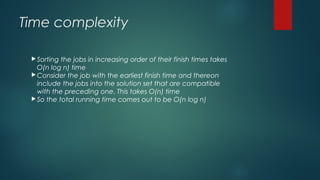 Time complexity
Sorting the jobs in increasing order of their finish times takes
O(n log n) time
Consider the job with the earliest finish time and thereon
include the jobs into the solution set that are compatible
with the preceding one. This takes O(n) time
So the total running time comes out to be O(n log n)
 