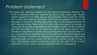 Problem statement
Consider the following variation on the Interval Scheduling Problem. You
have a processor that can operate 24 hours a day, every day. People
submit requests to run daily jobs on the processor. Each such job comes
with a start time and an end time; if the job is accepted to run on the
processor, it must run continuously, every day, for the period between its
start and end times. Given a list of n such jobs, your goal is to accept as
many jobs as possible (regardless of their length), subject to the constraint
that the processor can run at most one job at any given point in time.
Provide an algorithm to do this with a running time that is polynomial in n.
You may assume for simplicity that no two jobs have the same start or end
times. Example. Consider the following four jobs, specified by (start time,
end-time) pairs. (6 P.M., 6 A.M.), (9 P.M., 4 A.M.), (3 A.M., 2 P.M.), (1 P.M., 7
P.M.). The optimal solution would be to pick the two jobs (9 P.M., 4 A.M.)
and (1P.M., 7 P.M.), which can be scheduled without overlapping.
 