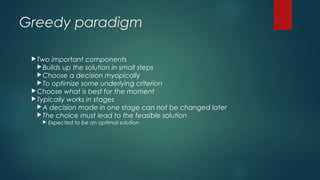 Greedy paradigm
Two important components
Builds up the solution in small steps
Choose a decision myopically
To optimize some underlying criterion
Choose what is best for the moment
Typically works in stages
A decision made in one stage can not be changed later
The choice must lead to the feasible solution
 Expected to be an optimal solution
 