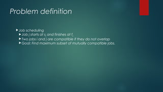 Problem definition
Job scheduling
Job j starts at sj and finishes at fj
Two jobs i and j are compatible if they do not overlap
Goal: Find maximum subset of mutually compatible jobs.
 