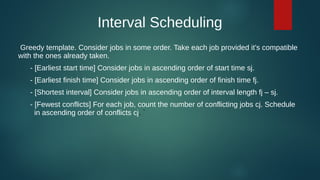 Interval Scheduling
Greedy template. Consider jobs in some order. Take each job provided it's compatible
with the ones already taken.
- [Earliest start time] Consider jobs in ascending order of start time sj.
- [Earliest finish time] Consider jobs in ascending order of finish time fj.
- [Shortest interval] Consider jobs in ascending order of interval length fj – sj.
- [Fewest conflicts] For each job, count the number of conflicting jobs cj. Schedule
in ascending order of conflicts cj. `
 