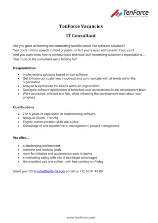 TenForce Vacancies
                                      IT Consultant

Are you good at listening and translating specific needs into software solutions?
You don’t mind to speech in front of public, in fact you’re even enthusiastic if you can?
And you even know how to communicate technical stuff exceeding customer’s expectations…
You must be the consultant we’re looking for!

Responibilities

      Implementing solutions based on our software
      Get to know our customers inside-out and communicate with all levels within the
       organisation
      Analyse & synthesize the needs within an organization
      Configure software applications & formulate user expectations to the development team
      Work structured, efficient and fast, while informing the development team about your
       progress


Qualifications

      2 to 5 years of experience in implementing software
      Bilingual (Dutch, French)
      English communication skills are a plus
      Knowledge of and experience in management / project management


We offer…

      a challenging environment
      concrete and realistic goals
      room for initiative and autonomous work in teams
      a motivating salary with lots of extralegal advantages
      like excellent pay and coffee , with free cookies on Friday


Send your CV to jobs@tenforce.com or call us +32 16 31 48 60




                                       www.tenforce.com
 