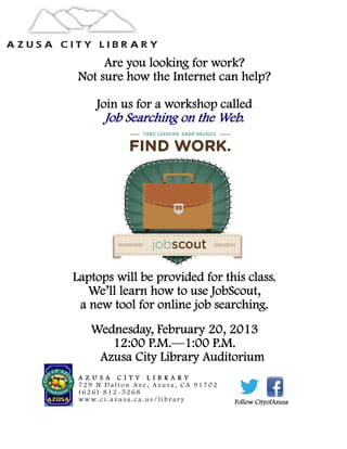 Are you looking for work?
 Not sure how the Internet can help?

     Join us for a workshop called
       Job Searching on the Web.




Laptops will be provided for this class.
   We’ll learn how to use JobScout,
 a new tool for online job searching.
   Wednesday, February 20, 2013
      12:00 P.M.—1:00 P.M.
    Azusa City Library Auditorium
 A Z U S A C I T Y L I B R A R Y
 729 N Dalton Ave, Azusa, CA 91702
 (626) 812-5268
 www.ci.azusa.ca.us/library          Follow CityofAzusa
 