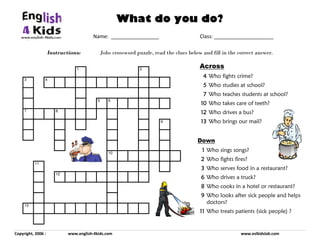 Instructions: Jobs crossword puzzle, read the clues below and fill in the correct answer.
Copyright, 2006 : www.english-4kids.com www.eslkidslab.com
Name: _________________ Class: _____________________
What do you do?
1 2
3 4
5 6
7 8
9
10
11
12
13
Across
4444 Who fights crime?
5555 Who studies at school?
7777 Who teaches students at school?
10101010 Who takes care of teeth?
12121212 Who drives a bus?
13131313 Who brings our mail?
Down
1111 Who sings songs?
2222 Who fights fires?
3333 Who serves food in a restaurant?
6666 Who drives a truck?
8888 Who cooks in a hotel or restaurant?
9999 Who looks after sick people and helps
doctors?
11111111 Who treats patients (sick people) ?
 
