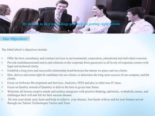 The JobsCubicle’s objectives include:
• Offer the best consultancy and contract services to environmental, corporation, educational and individual concerns.
• Provide multidimensional end to end solutions to the corporate from grassroots to all levels of corporate corners with
legal and technical clarity.
• Establish a long-term and successful relationship bond between the talents we place and our clients.
• Hire, deliver and retain right fit candidates for our clients, to determine the long-term success of our company and the
clients.
• Focus on Software Development and Services, Analytics, ITES and also in other non-IT areas.
• Focus on Quality instead of Quantity to deliver the best in given time frame.
• Welcome all furious creative minds and restless energizers with positive thinking, optimistic, workaholic nature, and
challenges their will and life for their success dreams.
• Do turn your mind, soul, heart and body to achieve your dreams. Join hands with us and let your fortune served
through our Talents Technologies Tactics and Trust.
Our Objectives
We believe in best technology and help in getting right talents
 